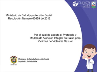 Ministerio de Salud y protección Social
Resolución Numero 00459 de 2012
Por el cual de adopta el Protocolo y
Modelo de Atención Integral en Salud para
Victimas de Violencia Sexual
 