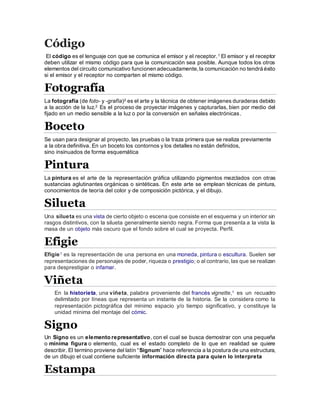 Código
El código es el lenguaje con que se comunica el emisor y el receptor.1 El emisor y el receptor
deben utilizar el mismo código para que la comunicación sea posible. Aunque todos los otros
elementos del circuito comunicativo funcionen adecuadamente,la comunicación no tendrá éxito
si el emisor y el receptor no comparten el mismo código.
Fotografía
La fotografía (de foto- y -grafía)2 es el arte y la técnica de obtener imágenes duraderas debido
a la acción de la luz.2 Es el proceso de proyectar imágenes y capturarlas, bien por medio del
fijado en un medio sensible a la luz o por la conversión en señales electrónicas.
Boceto
Se usan para designar al proyecto, las pruebas o la traza primera que se realiza previamente
a la obra definitiva. En un boceto los contornos y los detalles no están definidos,
sino insinuados de forma esquemática
Pintura
La pintura es el arte de la representación gráfica utilizando pigmentos mezclados con otras
sustancias aglutinantes orgánicas o sintéticas. En este arte se emplean técnicas de pintura,
conocimientos de teoría del color y de composición pictórica, y el dibujo.
Silueta
Una silueta es una vista de cierto objeto o escena que consiste en el esquema y un interior sin
rasgos distintivos, con la silueta generalmente siendo negra. Forma que presenta a la vista la
masa de un objeto más oscuro que el fondo sobre el cual se proyecta. Perfil.
Efigie
Efigie1 es la representación de una persona en una moneda, pintura o escultura. Suelen ser
representaciones de personajes de poder, riqueza o prestigio; o al contrario, las que se realizan
para desprestigiar o infamar.
Viñeta
En la historieta, una viñeta, palabra proveniente del francés vignette,1 es un recuadro
delimitado por líneas que representa un instante de la historia. Se la considera como la
representación pictográfica del mínimo espacio y/o tiempo significativo, y constituye la
unidad mínima del montaje del cómic.
Signo
Un Signo es un elemento representativo, con el cual se busca demostrar con una pequeña
o mínima figura o elemento, cual es el estado completo de lo que en realidad se quiere
describir. El termino proviene del latín “Signum” hace referencia a la postura de una estructura,
de un dibujo el cual contiene suficiente información directa para quien lo interpreta
Estampa
 