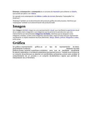 Estampa, estampación o estampado es un proceso de impresión para obtener un diseño,
que puede ser plano o en relieve.
Un ejemplo es la estampación de billetes o sellos de correos (llamados "estampillas" en
América).4
"Estampa" también es la denominación del producto gráfico de este proceso; mientras que
"estampado" también es la denominación del producto textil.
Imagen
Una imagen (del latín imago) es una representación visual, que manifiesta la apariencia visual
de un objeto real o imaginario. Las imágenes que la persona no percibe sino que vive
interiormente son denominadas imágenes mentales, mientras que se designan como
imágenes creadas, (o bien como imágenes reproducidas, según el caso) las que representan
visualmente un objeto mediante técnicas diferentes: dibujo, diseño, pintura, fotografía o vídeo,
entre otras.
Gráfica
Un gráfico o representación gráfica ,es un tipo de representación de datos,
generalmente numéricos, mediante recursos
gráficos (líneas, vectores, superficies o símbolos), para que se manifieste visualmente
la relación matemática o correlación estadística que guardan entre sí. También es el nombre de
un conjunto de puntos que se plasman en coordenadas cartesianas y sirven para analizar el
comportamiento de un proceso o un conjunto de elementos o signos que permiten la
interpretación de un fenómeno.
 