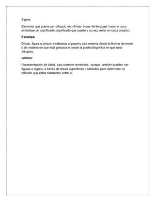 Signo:
Elemento que puede ser utilizado en infinitas áreas del lenguaje humano para
simbolizar un significado, significado que puede a su vez variar en cada ocasión.
Estampa:
Dibujo, figura o pintura trasladada al papel u otra materia desde la lámina de metal
o de madera en que está grabada o desde la piedra litográfica en que está
dibujada.
Gráfica:
Representación de datos, casi siempre numéricos, aunque también pueden ser
figuras o signos, a través de líneas superficies o símbolos para determinar la
relación que estos mantienen entre sí.
 