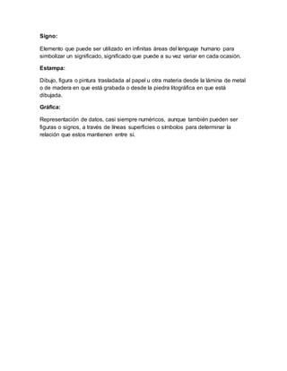 Signo:
Elemento que puede ser utilizado en infinitas áreas del lenguaje humano para
simbolizar un significado, significado que puede a su vez variar en cada ocasión.
Estampa:
Dibujo, figura o pintura trasladada al papel u otra materia desde la lámina de metal
o de madera en que está grabada o desde la piedra litográfica en que está
dibujada.
Gráfica:
Representación de datos, casi siempre numéricos, aunque también pueden ser
figuras o signos, a través de líneas superficies o símbolos para determinar la
relación que estos mantienen entre sí.
 