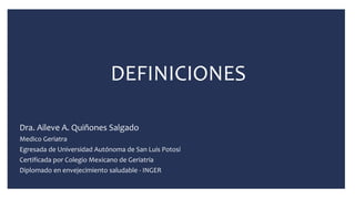 DEFINICIONES
Dra. Aileve A. Quiñones Salgado
Medico Geriatra
Egresada de Universidad Autónoma de San Luis Potosí
Certificada por Colegio Mexicano de Geriatría
Diplomado en envejecimiento saludable - INGER
 