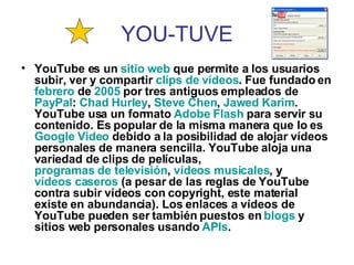 YOU-TUVE YouTube es un  sitio  web  que permite a los usuarios subir, ver y compartir  clips de   vídeos . Fue fundado en  febrero  de  2005  por tres antiguos empleados de  PayPal :  Chad  Hurley ,  Steve   Chen ,  Jawed   Karim . YouTube usa un formato  Adobe Flash  para servir su contenido. Es popular de la misma manera que lo es  Google  Video  debido a la posibilidad de alojar vídeos personales de manera sencilla. YouTube aloja una variedad de clips de películas,  programas de televisión ,  vídeos musicales , y  vídeos caseros  (a pesar de las reglas de YouTube contra subir vídeos con copyright, este material existe en abundancia). Los enlaces a vídeos de YouTube pueden ser también puestos en  blogs  y sitios web personales usando  APIs .   