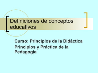 Definiciones de conceptos educativos Curso: Principios de la Didáctica Principios y Práctica de la Pedagogía 