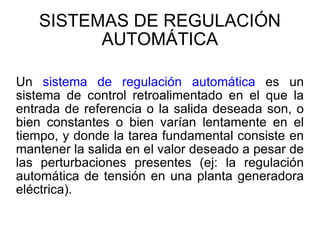 SISTEMAS DE REGULACIÓN AUTOMÁTICA Un  sistema de regulación automática  es un sistema de control retroalimentado en el que la entrada de referencia o la salida deseada son, o bien constantes o bien varían lentamente en el tiempo, y donde la tarea fundamental consiste en mantener la salida en el valor deseado a pesar de las perturbaciones presentes (ej: la regulación automática de tensión en una planta generadora eléctrica).  