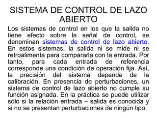 SISTEMA DE CONTROL DE LAZO ABIERTO Los sistemas de control en los que la salida no tiene efecto sobre la señal de control, se denominan  sistemas de control de lazo abierto.  En estos sistemas, la salida ni se mide ni se retroalimenta para compararla con la entrada. Por tanto, para cada entrada de referencia corresponde una condición de operación fija. Así, la precisión del sistema depende de la calibración. En presencia de perturbaciones, un sistema de control de lazo abierto no cumple su función asignada. En la práctica se puede utilizar sólo si la relación entrada – salida es conocida y si no se presentan perturbaciones de ningún tipo. 