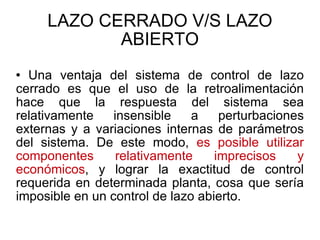 LAZO CERRADO V/S LAZO ABIERTO Una ventaja del sistema de control de lazo cerrado es que el uso de la retroalimentación hace que la respuesta del sistema sea relativamente insensible a perturbaciones externas y a variaciones internas de parámetros del sistema. De este modo,  es posible utilizar componentes relativamente imprecisos y económicos , y lograr la exactitud de control requerida en determinada planta, cosa que sería imposible en un control de lazo abierto. 