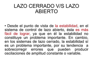 LAZO CERRADO V/S LAZO ABIERTO Desde el punto de vista de  la estabilidad , en el sistema de control de lazo abierto, ésta  es más fácil de lograr , ya que en él la estabilidad no constituye un problema importante. En cambio, en los sistemas de lazo cerrado, la estabilidad sí es un problema importante, por su tendencia  a sobrecorregir errores que pueden producir oscilaciones de amplitud constante o variable. 