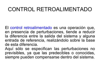 CONTROL RETROALIMENTADO El  control retroalimentado  es una operación que, en presencia de perturbaciones, tiende a reducir la diferencia entre la salida del sistema y alguna entrada de referencia, realizándolo sobre la base de esta diferencia.  Aquí sólo se especifican las perturbaciones no previsibles, ya que las predecibles o conocidas, siempre pueden compensarse dentro del sistema. 