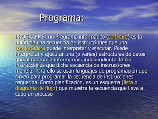 Programa: PROGRAMAS: un Programa informático ( software ) es la  unión de una secuencia de instrucciones que una  computadora  puede interpretar y ejecutar. Puede interpretar y ejecutar una (o varias) estructuras de datos que almacena la información, independiente de las instrucciones que dicha secuencia de instrucciones maneja. Para ello se usan lenguajes de programación que sirven para programar la secuencia de instrucciones requerida. Como planificación, es un esquema ( lista  o  diagrama de flujo ) que muestra la secuencia que lleva a cabo un proceso 