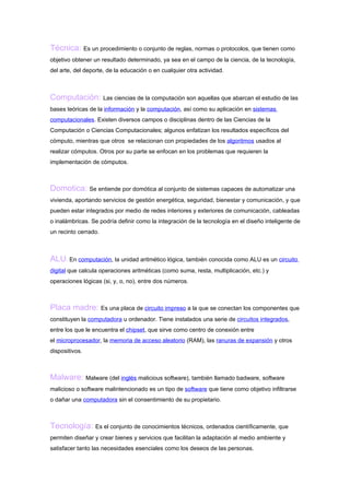 Técnica: Es un procedimiento o conjunto de reglas, normas o protocolos, que tienen como
objetivo obtener un resultado determinado, ya sea en el campo de la ciencia, de la tecnología,
del arte, del deporte, de la educación o en cualquier otra actividad.



Computación: Las ciencias de la computación son aquellas que abarcan el estudio de las
bases teóricas de la información y la computación, así como su aplicación en sistemas
computacionales. Existen diversos campos o disciplinas dentro de las Ciencias de la
Computación o Ciencias Computacionales; algunos enfatizan los resultados específicos del
cómputo, mientras que otros se relacionan con propiedades de los algoritmos usados al
realizar cómputos. Otros por su parte se enfocan en los problemas que requieren la
implementación de cómputos.



Domotica: Se entiende por domótica al conjunto de sistemas capaces de automatizar una
vivienda, aportando servicios de gestión energética, seguridad, bienestar y comunicación, y que
pueden estar integrados por medio de redes interiores y exteriores de comunicación, cableadas
o inalámbricas. Se podría definir como la integración de la tecnología en el diseño inteligente de
un recinto cerrado.



ALU: En computación, la unidad aritmético lógica, también conocida como ALU es un circuito
digital que calcula operaciones aritméticas (como suma, resta, multiplicación, etc.) y
operaciones lógicas (si, y, o, no), entre dos números.



Placa madre: Es una placa de circuito impreso a la que se conectan los componentes que
constituyen la computadora u ordenador. Tiene instalados una serie de circuitos integrados,
entre los que le encuentra el chipset, que sirve como centro de conexión entre
el microprocesador, la memoria de acceso aleatorio (RAM), las ranuras de expansión y otros
dispositivos.



Malware: Malware (del inglés malicious software), también llamado badware, software
malicioso o software malintencionado es un tipo de software que tiene como objetivo infiltrarse
o dañar una computadora sin el consentimiento de su propietario.



Tecnología: Es el conjunto de conocimientos técnicos, ordenados científicamente, que
permiten diseñar y crear bienes y servicios que facilitan la adaptación al medio ambiente y
satisfacer tanto las necesidades esenciales como los deseos de las personas.
 