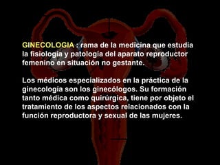 GINECOLOGIA : rama de la medicina que estudia
la fisiología y patología del aparato reproductor
femenino en situación no gestante.

Los médicos especializados en la práctica de la
ginecología son los ginecólogos. Su formación
tanto médica como quirúrgica, tiene por objeto el
tratamiento de los aspectos relacionados con la
función reproductora y sexual de las mujeres.
 
