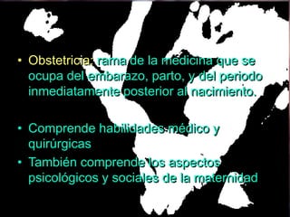 • Obstetricia: rama de la medicina que se
  ocupa del embarazo, parto, y del periodo
  inmediatamente posterior al nacimiento.

• Comprende habilidades médico y
  quirúrgicas
• También comprende los aspectos
  psicológicos y sociales de la maternidad
 