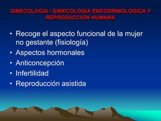 GINECOLOGIA / GINECOLOGIA ENCODRINOLOGICA Y
          REPRODUCCION HUMANA


• Recoge el aspecto funcional de la mujer
  no gestante (fisiología)
• Aspectos hormonales
• Anticoncepción
• Infertilidad
• Reproducción asistida
 