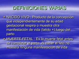 DEFINICIONES VARIAS
 NACIDO VIVO : Producto de la concepción
  que independientemente de su edad
  gestacional respira o muestra otra
  manifestación de vida (latido +) luego del
  parto
 MUERTE FETAL : Es la muerte fetal antes
  de completar el parto. Al nacer el feto no
  muestra ninguna manifestación de vida
 