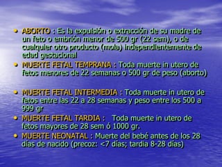 • ABORTO : Es la expulsión o extracción de su madre de
  un feto o embrión menor de 500 gr (22 sem), o de
  cualquier otro producto (mola) independientemente de
  edad gestacional
• MUERTE FETAL TEMPRANA : Toda muerte in utero de
  fetos menores de 22 semanas o 500 gr de peso (aborto)

• MUERTE FETAL INTERMEDIA : Toda muerte in utero de
    fetos entre las 22 a 28 semanas y peso entre los 500 a
    999 gr
•   MUERTE FETAL TARDIA : Toda muerte in utero de
    fetos mayores de 28 sem ó 1000 gr.
•   MUERTE NEONATAL : Muerte del bebé antes de los 28
    días de nacido (precoz: <7 días; tardia 8-28 días)
 
