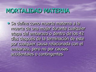 MORTALIDAD MATERNA

• Se define como muerte materna a la
 muerte de una mujer durante cualquier
 etapa del embarazo o dentro de los 42
 días después de la terminación de este
 por cualquier causa relacionada con el
 embarazo, pero no por causas
 accidentales o contingentes
 
