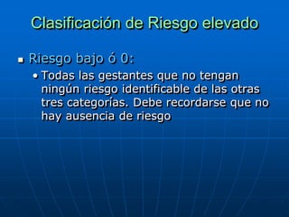 Clasificación de Riesgo elevado

   Riesgo bajo ó 0:
    • Todas las gestantes que no tengan
      ningún riesgo identificable de las otras
      tres categorías. Debe recordarse que no
      hay ausencia de riesgo
 
