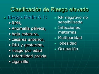 Clasificación de Riesgo elevado
   Riesgo Medio ó 1:          RH negativo no
    • RPM,                      sensibilizada
    • Anomalía pélvica,        Infecciones
    • baja estatura,            maternas
    • cesárea anterior,        Multiparidad
    • DIU y gestación,          obesidad
    • riesgo por edad          Ocupación
    • Infertilidad previa
    • cigarrillo
 