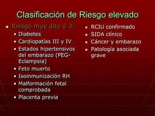 Clasificación de Riesgo elevado
   Riesgo muy alto ó 3:         RCIU confirmado
    • Diabetes                   SIDA clínico
    • Cardiopatías III y IV      Cáncer y embarazo
    • Estados hipertensivos      Patología asociada
      del embarazo (PEG-          grave
      Eclampsia)
    • Feto muerto
    • Isoinmunización RH
    • Malformación fetal
      comprobada
    • Placenta previa
 