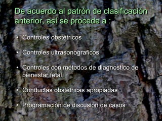 De acuerdo al patrón de clasificación
anterior, así se procede a :
• Controles obstétricos

• Controles ultrasonograficos

• Controles con métodos de diagnostico de
  bienestar fetal

• Conductas obstétricas apropiadas

• Programación de discusión de casos
 