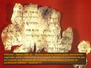 Hebreos : Talmut 1000 aC : Normas sobre la menstruación, secreciones
vaginales, parto y aislamiento de puerperas. Destaca el comentario de que
las mujeres que alumbren por el vientre no necesitaran el tiempo de
purificación habitual : cesareas !!!!
 