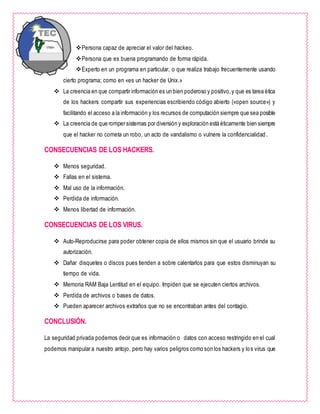 Persona capaz de apreciar el valor del hackeo.
Persona que es buena programando de forma rápida.
Experto en un programa en particular, o que realiza trabajo frecuentemente usando
cierto programa; como en «es un hacker de Unix.»
 La creencia en que compartir información es un bien poderoso y positivo,y que es tarea ética
de los hackers compartir sus experiencias escribiendo código abierto («open source») y
facilitando el acceso a la información y los recursos de computación siempre que sea posible
 La creencia de que romper sistemas por diversión y exploración está éticamente bien siempre
que el hacker no cometa un robo, un acto de vandalismo o vulnere la confidencialidad.
CONSECUENCIAS DE LOS HACKERS.
 Menos seguridad.
 Fallas en el sistema.
 Mal uso de la información.
 Perdida de información.
 Menos libertad de información.
CONSECUENCIAS DE LOS VIRUS.
 Auto-Reproducirse para poder obtener copia de ellos mismos sin que el usuario brinde su
autorización.
 Dañar disquetes o discos pues tienden a sobre calentarlos para que estos disminuyan su
tiempo de vida.
 Memoria RAM Baja Lentitud en el equipo. Impiden que se ejecuten ciertos archivos.
 Perdida de archivos o bases de datos.
 Pueden aparecer archivos extraños que no se encontraban antes del contagio.
CONCLUSIÓN.
La seguridad privada podemos decir que es información o datos con acceso restringido en el cual
podemos manipular a nuestro antojo, pero hay varios peligros como son los hackers y los virus que
 