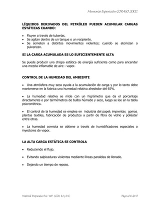 Memorias Exposición COPASO 2002.


LÍQUIDOS DERIVADOS DEL PETRÓLEO PUEDEN ACUMULAR CARGAS
ESTÁTICAS CUANDO:

    Fluyen a través de tuberías.
    Se agitan dentro de un tanque o un recipiente.
    Se someten a distintos movimientos violentos; cuando se atomizan o
    pulverizan.

SI LA CARGA ACUMULADA ES LO SUFICIENTEMENTE ALTA

Se puede producir una chispa estática de energía suficiente como para encender
una mezcla inflamable de aire - vapor.


CONTROL DE LA HUMEDAD DEL AMBIENTE

  Una atmósfera muy seca ayuda a la acumulación de carga y por lo tanto debe
mantenerse en la fabrica una humedad relativa alrededor del 65%.

    La humedad relativa se mide con un higrómetro que da el porcentaje
directamente o por termómetros de bulbo húmedo y seco, luego se lee en la tabla
psicrométrica.

   El control de la humedad se emplea en industria del papel1 imprentas, gomas,
plantas textiles, fabricación de productos a partir de fibra de vidrio y poliéster
entre otras.

   La humedad correcta se obtiene a través de humidificadores especiales o
inyectores de vapor.


LA ALTA CARGA ESTÁTICA SE CONTROLA

    Reduciendo el flujo.

    Evitando salpicaduras violentas mediante líneas paralelas de llenado.

    Dejando un tiempo de reposo.




Material Preparado Por: WP, JCCB, RJ y HC                               Página 16 de 17
 