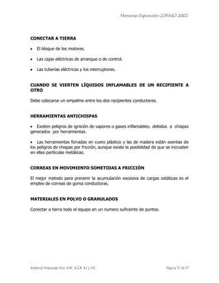 Memorias Exposición COPASO 2002.




CONECTAR A TIERRA

    El bloque de los motores.

    Las cajas eléctricas de arranque o de control.

    Las tuberías eléctricas y los interruptores.


CUANDO SE VIERTEN LÍQUIDOS INFLAMABLES DE UN RECIPIENTE A
OTRO

Debe colocarse un empalme entre los dos recipientes conductores.


HERRAMIENTAS ANTICHISPAS

   Existen peligros de ignición de vapores o gases inflamables1 debidos a chispas
generados por herramientas.

    Las herramientas forradas en cuero plástico y las de madera están exentas de
los peligros de chispas por fricción, aunque existe la posibilidad de que se incrusten
en ellas partículas metálicas.


CORREAS EN MOVIMIENTO SOMETIDAS A FRICCIÓN

El mejor metodo para prevenir la acumulación excesiva de cargas estáticas es el
empleo de correas de goma conductoras.


MATERIALES EN POLVO O GRANULADOS

Conectar a tierra todo el equipo en un numero suficiente de puntos.




Material Preparado Por: WP, JCCB, RJ y HC                                Página 17 de 17
 