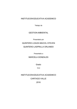 INSTITUCION EDUCATIVA ACADEMICO
Trabajo de
GESTION AMBIENTAL
Presentado por
QUINTERO LOAIZA MAICOL STEVEN
QUINTERO LASPRILLA ORLANDO
Presentado a
MARCELA GONZALES
Grado
10-4
INSTITUCION EDUCATIVA ACADEMICO
CARTAGO VALLE
2016
 