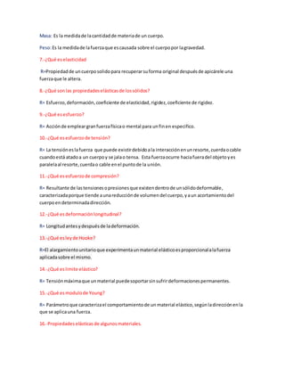Masa: Es la medidade lacantidadde materiade un cuerpo.
Peso:Es la medidade lafuerzaque escausada sobre el cuerpopor lagravedad.
7.-¿Qué eselasticidad
R=Propiedadde uncuerposolidopara recuperarsuforma original despuésde apicárele una
fuerzaque le altera.
8.-¿Qué son las propiedadeselásticasde lossólidos?
R= Esfuerzo,deformación,coeficiente de elasticidad,rigidez,coeficiente de rigidez.
9.-¿Qué esesfuerzo?
R= Acciónde empleargranfuerzafísicao mental para unfinen especifico.
10.-¿Qué esesfuerzode tensión?
R= La tensióneslafuerza que puede existirdebidoala interacciónenunresorte,cuerdaocable
cuandoestá atadoa un cuerpoy se jalao tensa. Esta fuerzaocurre haciafueradel objetoyes
paralelaal resorte,cuerdao cable enel puntode la unión.
11.-¿Qué esesfuerzode compresión?
R= Resultante de lastensionesopresionesque existendentrode unsólidodeformable,
caracterizadaporque tiende aunareducciónde volumendel cuerpo,yaun acortamientodel
cuerpoendeterminadadirección.
12.-¿Qué esdeformaciónlongitudinal?
R= Longitudantesydespuésde ladeformación.
13.-¿Qué esleyde Hooke?
R=El alargamientounitarioque experimentaunmaterial elásticoesproporcionalalafuerza
aplicadasobre el mismo.
14.-¿Qué eslimite elástico?
R= Tensiónmáximaque unmaterial puedesoportarsinsufrirdeformacionespermanentes.
15.-¿Qué esmodulode Young?
R= Parámetroque caracterizael comportamientode un material elástico,segúnladirecciónenla
que se aplicauna fuerza.
16.-Propiedades elásticasde algunosmateriales.
 