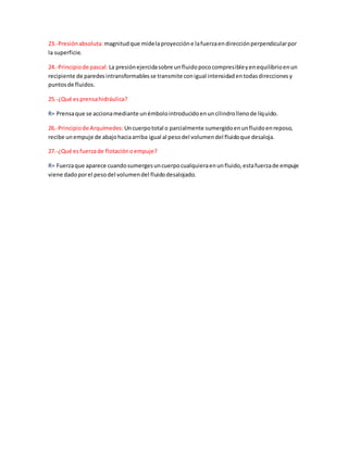 23.-Presiónabsoluta: magnitudque midelaproyeccióne lafuerzaendirecciónperpendicularpor
la superficie.
24.-Principiode pascal: La presiónejercidasobre unfluidopococompresibleyenequilibrioenun
recipiente de paredesintransformablesse transmite conigual intensidadentodasdireccionesy
puntosde fluidos.
25.-¿Qué esprensahidráulica?
R= Prensaque se accionamediante unémbolointroducidoenuncilindrollenode líquido.
26.-Principiode Arquímedes: Uncuerpototal o parcialmente sumergidoenunfluidoenreposo,
recibe unempuje de abajohaciaarriba igual al pesodel volumendel fluidoque desaloja.
27.-¿Qué esfuerzade flotaciónoempuje?
R= Fuerzaque aparece cuandosumergesuncuerpocualquieraenunfluido,estafuerzade empuje
viene dadoporel pesodel volumendel fluidodesalojado.
 