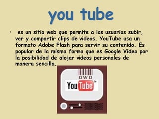 es un sitio web que permite a los usuarios subir, ver y compartir clips de videos. YouTube usa un formato Adobe Flash para servir su contenido. Es popular de la misma forma que es Google Video por la posibilidad de alojar videos personales de manera sencilla. you tube 
