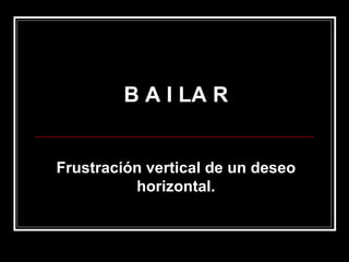 B A I LA R Frustración vertical de un deseo horizontal. 