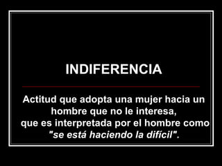 INDIFERENCIA Actitud que adopta una mujer hacia un hombre que no le interesa, que es interpretada por el hombre como  "se está haciendo la difícil". 