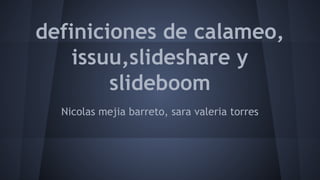 definiciones de calameo, 
issuu,slideshare y 
slideboom 
Nicolas mejia barreto, sara valeria torres 
 