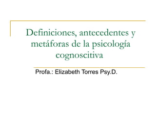 Definiciones, antecedentes y metáforas de la psicología cognoscitiva  Profa.: Elizabeth Torres Psy.D.  