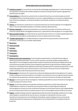 DEFINICIONES BASICAS DE GEOESTADISTICA
 Estadística espacial:Es lareuniónde unconjuntode metodologíasapropiadasparael análisisde datosque
correspondenalamediciónde variablesaleatoriasendiversossitios(puntosdel espaciooagregaciones
espaciales) de unaregión.
 Geoestadística:Lasubicacionessprovienende unconjuntoDcontinuoysonseleccionadasajuiciodel
investigador(Dfijo).Ej.Contenidoauríferoenunamina. La geoestadísticaesunaramade la estadísticaque
trata fenómenosespaciales.Suinterésprimordial eslaestimación,predicción ysimulaciónde dichos
fenómenos.
 Lattices: Las ubicacionesspertenecenaunconjuntoD discretoysonseleccionadasporel investigador(D
fijo). Ej.Tasa de morbilidadde hepatitisenColombiamedidapordepartamentos.
 Patrones espaciales:lasubicacionespertenecenaunconjuntoD que puede serdiscretoocontinuoysu
selecciónnodepende del investigador(Daleatorio).Ej. Localizaciónde nidosde pájarosenunaregióndada.
 Datos georeferenciados:Lasmedicionesde lascaracterísticasde interésenun estudioregionalizadotienen
implícitamenteasociadaslascoordenadasde lossitiosendondeestasfuerontomadas.
 Variable regionalizada:Una variable medidaenel espaciode formaque presente unaestructurade
correlación,se dice que esunavariable regionalizada.
 Momentos:
 Estacionareidad:
 Isotropía :
 Anisotropía:
 Variograma :
 Covariograma :
 Modelosteóricosde semivarianza: El semivariogramaexperimental escalculadosóloparaalgunas
distanciaspromediosparticulares.Porellose hace necesario el ajustede modelosque generalicenlo
observadoenel semivariogramaexperimental acualquierdistancia.Existendiversosmodelosteóricosde
semivarianzaque puedenajustarseal semivariogramaexperimental.Engeneral dichosmodelospueden
dividirse en noacotados(lineal,logarítmico,potencial) yacotados(esférico,exponencial,gaussiano) .Losdel
segundogrupogarantizanque lacovarianzade losincrementosesfinita,porlocual son ampliamente
usadoscuandohay evidenciade que presentanbuenajuste.
 Efecto pepita:Se denotapor C0 y representaunadiscontinuidadpuntual delsemivariogramaenel origen).
Puede serdebidoaerroresde mediciónenlavariable oala escalade la misma.En algunasocasionespuede
serindicativode que parte de la estructuraespacial se concentraa distanciasinferioresalasobservadas.
 Meseta:Es la cota superiordel semivariograma.Tambiénpuededefinirse comoel límite delsemivariograma
cuandola distanciah tiende ainfinito.
 Alcance: En términosprácticoscorresponde aladistanciaa partirde la cual dos observacionesson
independientes.El alcance se interpretacomolazonade influencia.Existenalgunosmodelosde
semivariogramaenlosque noexiste unadistanciafinitaparalacual dosobservacionesseanindependientes;
por ellose llamaalcance efectivoaladistanciaparala cual el semivariogramaalcanzael 95% de la meseta.
 kriging: La palabrakriging(expresiónanglosajona) procede delnombre del geólogo sudafricanoD.G.Krige,
cuyostrabajosen lapredicciónde reservas de oro,realizadosenla décadadel cincuenta,suelen
considerarse comopionerosenlosmétodosde interpolación espacial.Krigingencierraunconjuntode
métodosde predicciónespacialque se fundamentanenlaminimizacióndel errorcuadráticomedio de
predicción.
 