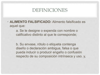 DEFINICIONES
• ALIMENTO FALSIFICADO: Alimento falsificado es
aquel que:
a. Se le designe o expenda con nombre o
calificativo distinto al que le corresponde;
b. Su envase, rótulo o etiqueta contenga
diseño o declaración ambigua, falsa o que
pueda inducir o producir engaño o confusión
respecto de su composición intrínseca y uso. y,
 