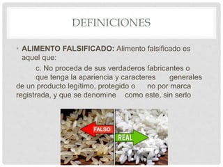 DEFINICIONES
• ALIMENTO FALSIFICADO: Alimento falsificado es
aquel que:
c. No proceda de sus verdaderos fabricantes o
que tenga la apariencia y caracteres generales
de un producto legítimo, protegido o no por marca
registrada, y que se denomine como este, sin serlo
 