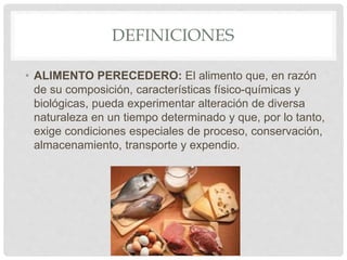 DEFINICIONES
• ALIMENTO PERECEDERO: El alimento que, en razón
de su composición, características físico-químicas y
biológicas, pueda experimentar alteración de diversa
naturaleza en un tiempo determinado y que, por lo tanto,
exige condiciones especiales de proceso, conservación,
almacenamiento, transporte y expendio.
 
