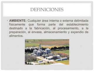 DEFINICIONES
• AMBIENTE: Cualquier área interna o externa delimitada
físicamente que forma parte del establecimiento
destinado a la fabricación, al procesamiento, a la
preparación, al envase, almacenamiento y expendio de
alimentos.
 