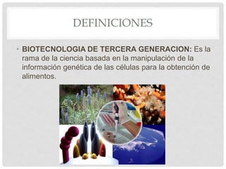 DEFINICIONES
• BIOTECNOLOGIA DE TERCERA GENERACION: Es la
rama de la ciencia basada en la manipulación de la
información genética de las células para la obtención de
alimentos.
 
