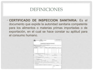 DEFINICIONES
• CERTIFICADO DE INSPECCION SANITARIA: Es el
documento que expide la autoridad sanitaria competente
para los alimentos o materias primas importadas o de
exportación, en el cual se hace constar su aptitud para
el consumo humano.
 
