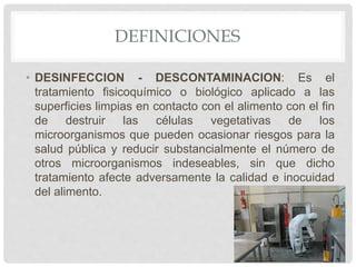 DEFINICIONES
• DESINFECCION - DESCONTAMINACION: Es el
tratamiento fisicoquímico o biológico aplicado a las
superficies limpias en contacto con el alimento con el fin
de destruir las células vegetativas de los
microorganismos que pueden ocasionar riesgos para la
salud pública y reducir substancialmente el número de
otros microorganismos indeseables, sin que dicho
tratamiento afecte adversamente la calidad e inocuidad
del alimento.
 