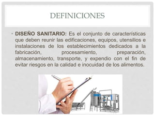 DEFINICIONES
• DISEÑO SANITARIO: Es el conjunto de características
que deben reunir las edificaciones, equipos, utensilios e
instalaciones de los establecimientos dedicados a la
fabricación, procesamiento, preparación,
almacenamiento, transporte, y expendio con el fin de
evitar riesgos en la calidad e inocuidad de los alimentos.
 