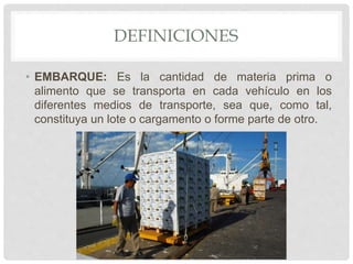DEFINICIONES
• EMBARQUE: Es la cantidad de materia prima o
alimento que se transporta en cada vehículo en los
diferentes medios de transporte, sea que, como tal,
constituya un lote o cargamento o forme parte de otro.
 