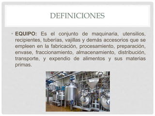 DEFINICIONES
• EQUIPO: Es el conjunto de maquinaria, utensilios,
recipientes, tuberías, vajillas y demás accesorios que se
empleen en la fabricación, procesamiento, preparación,
envase, fraccionamiento, almacenamiento, distribución,
transporte, y expendio de alimentos y sus materias
primas.
 