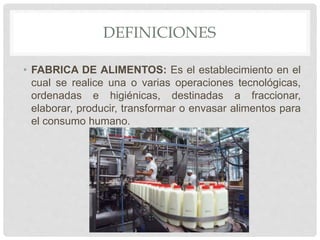 DEFINICIONES
• FABRICA DE ALIMENTOS: Es el establecimiento en el
cual se realice una o varias operaciones tecnológicas,
ordenadas e higiénicas, destinadas a fraccionar,
elaborar, producir, transformar o envasar alimentos para
el consumo humano.
 