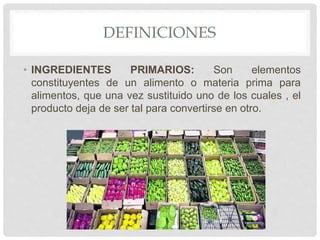 DEFINICIONES
• INGREDIENTES PRIMARIOS: Son elementos
constituyentes de un alimento o materia prima para
alimentos, que una vez sustituido uno de los cuales , el
producto deja de ser tal para convertirse en otro.
 